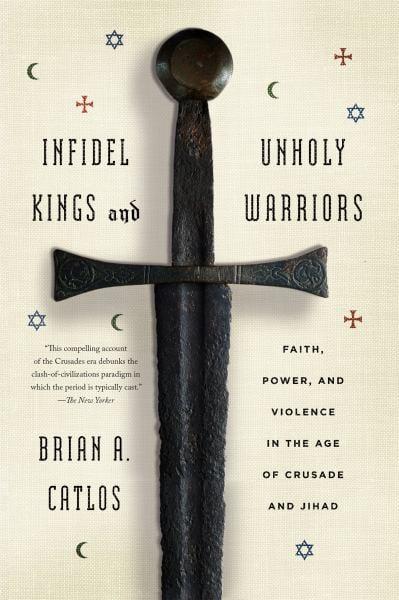 Infidel Kings and Unholy Warriors - Faith, Power, and Violence in the Age of Crusade and Jihad