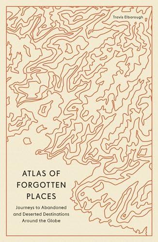 Atlas of Forgotten Places: Journeys to Abandoned and Deserted Destinations Around the Globe