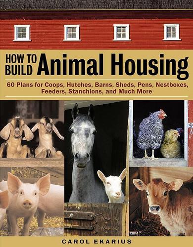 How to Build Animal Housing: 60 Plans for Coops, Hutches, Barns, Sheds, Pens, Nest Boxes, Feeders, Stanchions, and Much More