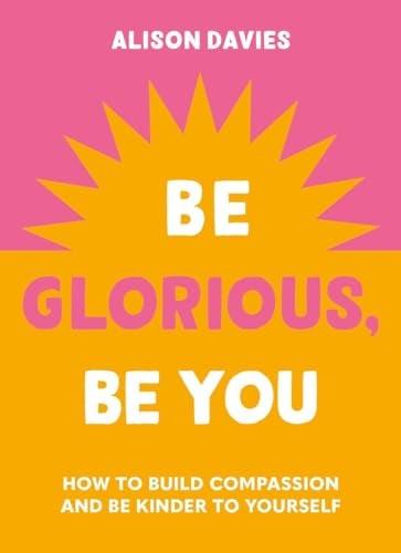 Be Glorious, Be You: How to Build Compassion and be Kinder to Yourself