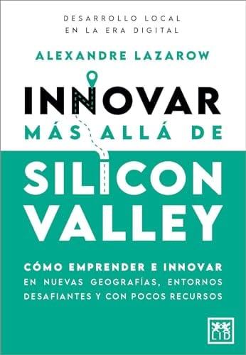 Innovar Más Allá De Silicon Valley: Cómo Emprender E Innovar En Nuevas Geografías, Entornos Desafiantes Y Con Pocos Recursos