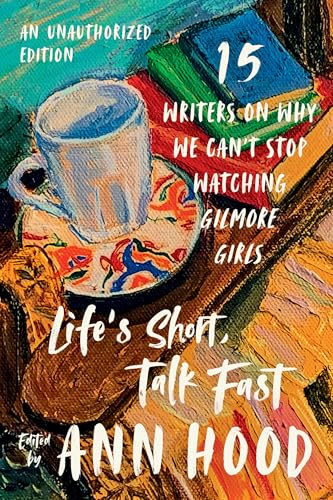 Life's Short, Talk Fast: Fifteen Writers on Why We Can't Stop Watching Gilmore Girls: An Unauthorized Edition
