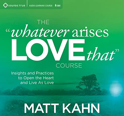 The “Whatever Arises, Love That” Course: Insights and Practices to Open the Heart and Live as Love