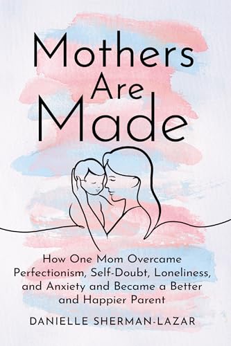 Mothers Are Made: How One Mom Overcame Perfectionism, Self-Doubt, Loneliness, and Anxiety and Became a Better and Happier Parent